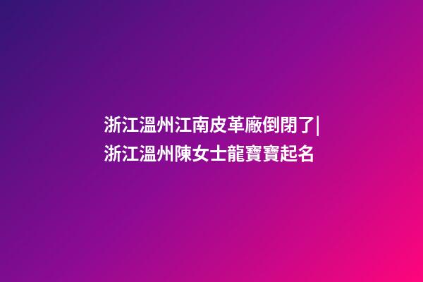 浙江溫州江南皮革廠倒閉了|浙江溫州陳女士龍寶寶起名-第1張-公司起名-玄機派
